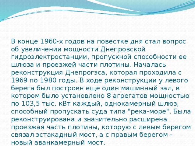 В конце 1960-х годов на повестке дня стал вопрос об увеличении мощности Днепровской гидроэлектростанции, пропускной способности ее шлюза и проезжей части плотины. Началась реконструкция Днепрогэса, которая проходила с 1969 по 1980 годы. В ходе реконструкции у левого берега был построен еще один машинный зал, в котором было установлено 8 агрегатов мощностью по 103,5 тыс. кВт каждый, однокамерный шлюз, способный пропускать суда типа 