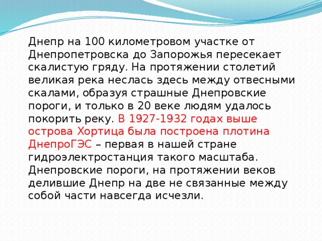 Днепр на 100 километровом участке от Днепропетровска до Запорожья пересекает скалистую гряду. На протяжении столетий великая река неслась здесь между отвесными скалами, образуя страшные Днепровские пороги, и только в 20 веке людям удалось покорить реку. В 1927-1932 годах выше острова Хортица была построена плотина ДнепроГЭС – первая в нашей стране гидроэлектростанция такого масштаба. Днепровские пороги, на протяжении веков делившие Днепр на две не связанные между собой части навсегда исчезли. 