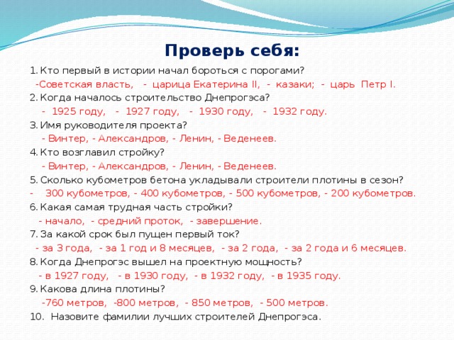     Проверь себя:   1.  Кто первый в истории начал бороться с порогами?  -Советская власть, - царица Екатерина II, - казаки; - царь Петр I. 2.  Когда началось строительство Днепрогэса?  - 1925 году, - 1927 году, - 1930 году, - 1932 году. 3.  Имя руководителя проекта?  - Винтер, - Александров, - Ленин, - Веденеев. 4.  Кто возглавил стройку?  - Винтер, - Александров, - Ленин, - Веденеев. 5.  Сколько кубометров бетона укладывали строители плотины в сезон? - 300 кубометров, - 400 кубометров, - 500 кубометров, - 200 кубометров. 6.  Какая самая трудная часть стройки?  - начало, - средний проток, - завершение. 7.  За какой срок был пущен первый ток?  - за 3 года, - за 1 год и 8 месяцев, - за 2 года, - за 2 года и 6 месяцев. 8.  Когда Днепрогэс вышел на проектную мощность?  - в 1927 году, - в 1930 году, - в 1932 году, - в 1935 году. 9.  Какова длина плотины?  -760 метров, -800 метров, - 850 метров, - 500 метров. 10. Назовите фамилии лучших строителей Днепрогэса. 