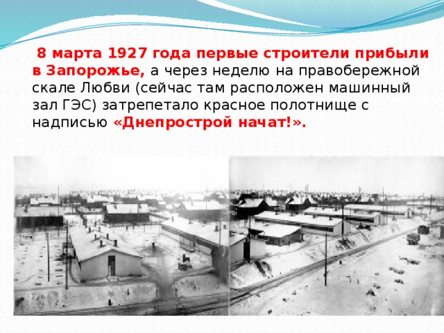   8 марта 1927 года первые строители прибыли в Запорожье, а через неделю на правобережной скале Любви (сейчас там расположен машинный зал ГЭС) затрепетало красное полотнище с надписью «Днепрострой начат!».    