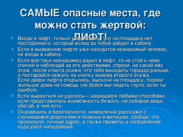 САМЫЕ опасные места, где можно стать жертвой:  ЛИФТ! Входи в лифт, только убедившись, что на площадке нет постороннего, который вслед за тобой зайдет в кабину. Если в вызванном лифте уже находится незнакомый человек, не входи в кабину. Если все-таки незнакомец зашел в лифт, то не стой к нему спиной и наблюдай за его действиями, спроси, на какой ему этаж, после ответа скажи, что тебе выходить гораздо раньше, и постарайся нажать на кнопку вызова второго этажа.  Если двери лифта открылись, выскочи на площадку, позови жильцов дома на помощь (не бойся выглядеть глупо, если ты ошибся). Если вырваться не удалось— защищайся любыми способами, если представилась возможность бежать, не собирай вещи, убегай, в чем есть. Оказавшись в безопасности, немедленно расскажи о случившемся родителям и позвони в милицию, сообщи, что произошло, точный адрес, а также приметы и направление, куда ушел нападавший. 