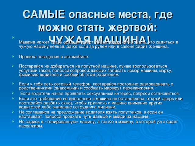 САМЫЕ опасные места, где можно стать жертвой:  ЧУЖАЯ МАШИНА!  Машина может стать орудием преступника. Надо четко знать, что садиться в чужую машину нельзя, даже если за рулем или в салоне сидит женщина.   Правила поведения в автомобиле:   Постарайся не добираться на попутной машине, лучше воспользоваться услугами такси, попроси сопровождающих записать номер машины, марку, фамилию водителя и сообщи об этом родителям.   Если у тебя есть сотовый телефон, постарайся постоянно разговаривать с родственниками (знакомыми) и сообщать маршрут передвижения.  Если водитель начал проявлять сексуальный интерес, попроси остановиться. Если это требование не выполнено и машина не остановлена, открой дверь или постарайся разбить окно), чтобы привлечь к машине внимание других водителей либо внимание сотрудника милиции. Не соглашайся на предложение водителя взять попутчиков, а если он настаивает, попроси проехать чуть дальше и выйди из машины. Не садись в «тонированную» машину, а также в машину, в которой уже сидят пассажиры. 