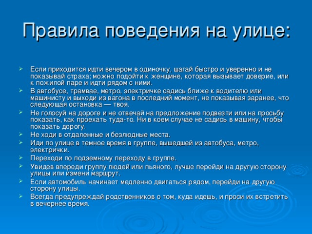 Если приходится идти вечером в одиночку, шагай быстро и уверенно и не показывай страха; можно подойти к женщине, которая вызывает доверие, или к пожилой паре и идти рядом с ними. В автобусе, трамвае, метро, электричке садись ближе к водителю или машинисту и выходи из вагона в последний момент, не показывая заранее, что следующая остановка — твоя. Не голосуй на дороге и не отвечай на предложение подвезти или на просьбу показать, как проехать туда-то. Ни в коем случае не садись в машину, чтобы показать дорогу. Не ходи в отдаленные и безлюдные места. Иди по улице в темное время в группе, вышедшей из автобуса, метро, электрички. Переходи по подземному переходу в группе. Увидев впереди группу людей или пьяного, лучше перейди на другую сторону улицы или измени маршрут. Если автомобиль начинает медленно двигаться рядом, перейди на другую сторону улицы. Всегда предупреждай родственников о том, куда идешь, и проси их встретить в вечернее время.  
