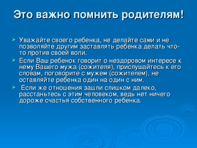 Это важно помнить родителям!   Уважайте своего ребенка, не делайте сами и не позволяйте другим заставлять ребенка делать что-то против своей воли. Если Ваш ребенок говорит о нездоровом интересе к нему Вашего мужа (сожителя), прислушайтесь к его словам, поговорите с мужем (сожителем), не оставляйте ребенка один на один с ним.  Если же отношения зашли слишком далеко, расстаньтесь с этим человеком, ведь нет ничего дороже счастья собственного ребенка.      