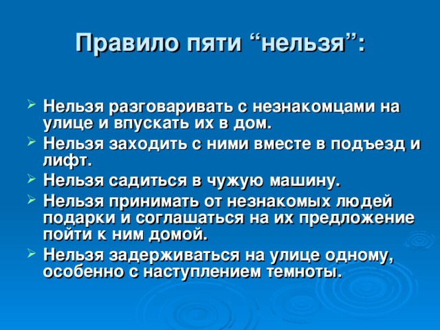 Правило пяти “нельзя”: Нельзя разговаривать с незнакомцами на улице и впускать их в дом. Нельзя заходить с ними вместе в подъезд и лифт. Нельзя садиться в чужую машину. Нельзя принимать от незнакомых людей подарки и соглашаться на их предложение пойти к ним домой. Нельзя задерживаться на улице одному, особенно с наступлением темноты. 