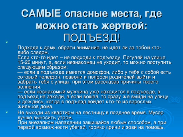 САМЫЕ опасные места, где можно стать жертвой:  ПОДЪЕЗД!  Подходя к дому, обрати внимание, не идет ли за тобой кто-либо следом.  Если кто-то идет – не подходи к подъезду. Погуляй на улице 15-20 минут, а, если незнакомец не уходит, то можно поступить следующим образом:  — если в подъезде имеется домофон, либо у тебя с собой есть сотовый телефон, позвони и попроси родителей выйти и забрать тебя с улицы, при этом рассказав причины твоего волнения.  — если незнакомый мужчина уже находится в подъезде, в подъезд не заходи, а если вошел, то сразу же выйди на улицу и дождись, когда в подъезд войдет кто-то из взрослых жильцов дома. Не выходи из квартиры на лестницу в позднее время. Мусор лучше выносить утром.  При внезапном нападении защищайся любым способом, а при первой возможности убегай, громко кричи и зови на помощь. 