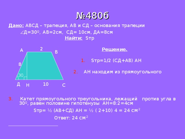 № 480б Дано: АВСД – трапеция, АВ и СД – основания трапеции    Д=30 º ,  АВ=2см, СД= 10см, ДА = 8см  Найти:  S тр  Решение.  1.  S тр=1 /2 (C Д+АВ) АН  2. АН находим из прямоугольного ∆АДН. 3. Катет прямоугольного треугольника, лежащий против угла в 30 º , равен половине гипотенузы АН=8:2=4см  S тр= ½ (АВ+СД) АН = ½ ( 2+10) 4 = 24 см ²   Ответ: 24 см ²   2 А В 8 30 10 Д С H 