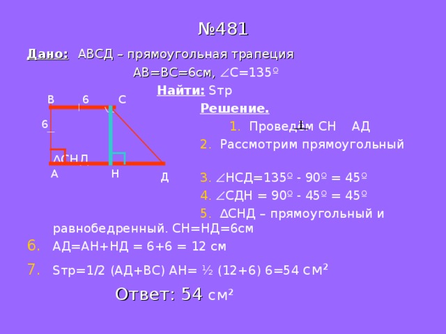 № 481 Дано:  АВСД – прямоугольная трапеция  АВ=ВС=6см,  С=135 º  Найти:  S тр  Решение.  1. Проведём СН АД  2. Рассмотрим прямоугольный ∆СНД  3.   НСД=135 º - 90 º = 45 º   4.   СДН = 90 º - 45 º = 45 º   5. ∆СНД – прямоугольный и равнобедренный. СН=НД=6см АД=АН+НД = 6+6 = 12 см S тр=1 /2 (АД+ВС) АН= ½ (12+6) 6=54 см ²   Ответ: 54 см ²  В 6 С 6 А Н Д 