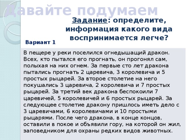 Давайте подумаем Задание : определите, информация какого вида воспринимается легче? Вариант 1 В пещере у реки поселился огнедышащий дракон. Всех, кто пытался его прогнать, он прогонял сам, полыхая на них огнем. За первые сто лет дракона пытались прогнать 2 царевича, 3 королевича и 5 простых рыцарей. За второе столетие на него покушались 3 царевича, 2 королевича и 7 простых рыцарей. За третий век дракона беспокоили 7 царевичей, 5 королевичей и 6 простых рыцарей. За следующее столетие дракону пришлось иметь дело с 3 царевичами, 6 королевичами и 10 простыми рыцарями. После чего дракона, в конце концов, оставили в покое и объявили гору, на которой он жил, заповедником для охраны редких видов животных. 