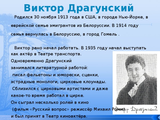 Виктор Драгунский Родился 30 ноября 1913 года в США, в городе Нью-Йорке, в еврейской семье эмигрантов из Белоруссии. В 1914 году семья вернулась в Белоруссию, в город Гомель . Виктор рано начал работать. В 1935 году начал выступать как актёр в Театре транспорта. Одновременно Драгунский занимался литературной работой:  писал фельетоны и юморески, сценки, эстрадные монологи, цирковые клоунады.  Сблизился с цирковыми артистами и даже какое-то время работал в цирке. Он сыграл несколько ролей в кино  (фильм «Русский вопрос» режиссёр Михаил Ромм) и был принят в Театр киноактёра. 