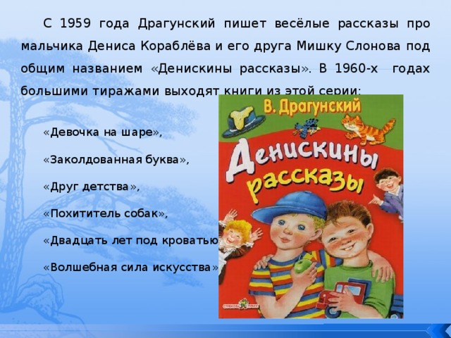 С 1959 года Драгунский пишет весёлые рассказы про мальчика Дениса Кораблёва и его друга Мишку Слонова под общим названием «Денискины рассказы». В 1960-х годах большими тиражами выходят книги из этой серии: «Девочка на шаре», «Заколдованная буква», «Друг детства», «Похититель собак», «Двадцать лет под кроватью», «Волшебная сила искусства» 