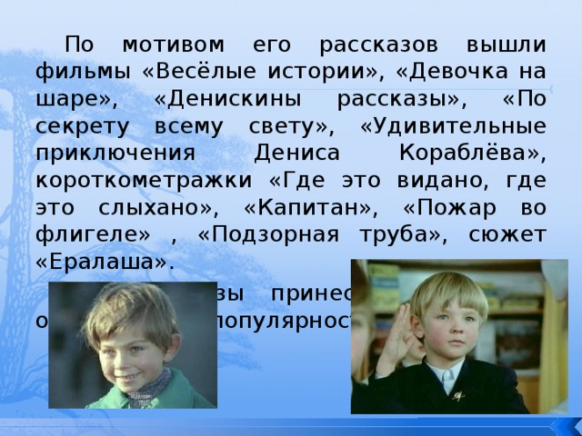 По мотивом его рассказов вышли фильмы «Весёлые истории», «Девочка на шаре», «Денискины рассказы», «По секрету всему свету», «Удивительные приключения Дениса Кораблёва», короткометражки «Где это видано, где это слыхано», «Капитан», «Пожар во флигеле» , «Подзорная труба», сюжет «Ералаша». Эти рассказы принесли их автору огромнейшую популярность. 