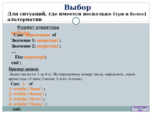 Выбор Для ситуаций, где имеется несколько ( три и более ) альтернатив Формат оператора выбора : Case переменная of Значение 1: оператор1 ; Значение 2: оператор2 ; …  Else  оператор4 ; end ; Пример записи:  Задать число (от 1 до 4-х). По порядковому номеру числа, определить , какое время года. (1-зима; 2-весна; 3-лето; 4-осень).  Case x  of 1: writeln (‘Зима’)  ; 2: writeln (‘Весна’) ; 3: writeln (‘Лето’)  ; 4: writeln (‘Осень’) ;  end; СОДЕРЖАНИЕ 