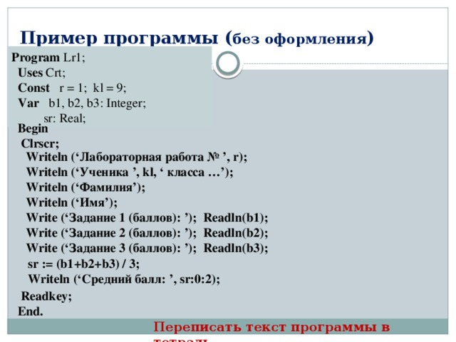 Пример программы ( без оформления ) Program Lr1;   Uses Crt;  Const r = 1; kl = 9;   Var b1, b2, b3: Integer;  sr: Real; Begin  Clrscr; Writeln (‘Лабораторная работа № ’, r); Writeln (‘Ученика ’, kl, ‘ класса …’); Writeln (‘Фамилия’); Writeln (‘Имя’); Write (‘Задание 1 (баллов): ’); Readln(b1); Write (‘Задание 2 (баллов): ’); Readln(b2); Write (‘Задание 3 (баллов): ’); Readln(b3); sr := (b1+b2+b3) / 3; Writeln (‘Средний балл: ’, sr:0:2);  Readkey; End.  Переписать текст программы в тетрадь 