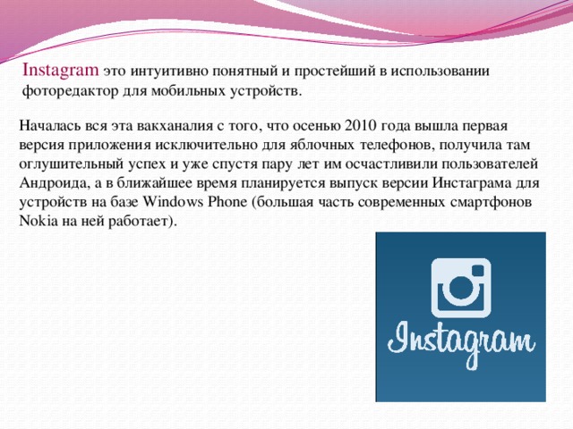 Instagram это интуитивно понятный и простейший в использовании фоторедактор для мобильных устройств. Началась вся эта вакханалия с того, что осенью 2010 года вышла первая версия приложения исключительно для яблочных телефонов, получила там оглушительный успех и уже спустя пару лет им осчастливили пользователей Андроида, а в ближайшее время планируется выпуск версии Инстаграма для устройств на базе Windows Phone (большая часть современных смартфонов Nokia на ней работает). 