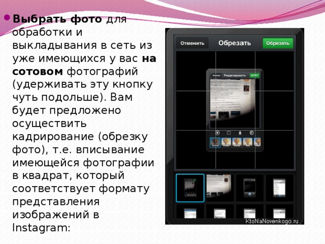 Выбрать фото  для обработки и выкладывания в сеть из уже имеющихся у вас  на сотовом фотографий (удерживать эту кнопку чуть подольше). Вам будет предложено осуществить кадрирование (обрезку фото), т.е. вписывание имеющейся фотографии в квадрат, который соответствует формату представления изображений в Instagram: 