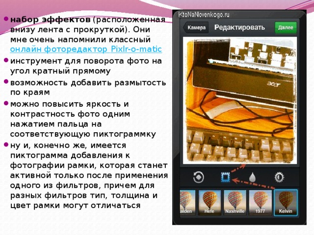 набор эффектов  (расположенная внизу лента с прокруткой). Они мне очень напомнили классный  онлайн фоторедактор Pixlr-o-matic инструмент для поворота фото на угол кратный прямому возможность добавить размытость по краям можно повысить яркость и контрастность фото одним нажатием пальца на соответствующую пиктограммку ну и, конечно же, имеется пиктограмма добавления к фотографии рамки, которая станет активной только после применения одного из фильтров, причем для разных фильтров тип, толщина и цвет рамки могут отличаться 