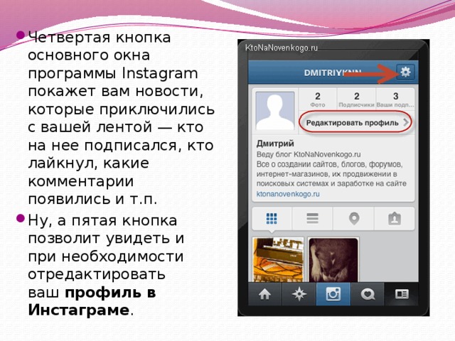 Четвертая кнопка основного окна программы Instagram покажет вам новости, которые приключились с вашей лентой — кто на нее подписался, кто лайкнул, какие комментарии появились и т.п. Ну, а пятая кнопка позволит увидеть и при необходимости отредактировать ваш  профиль в Инстаграме . 