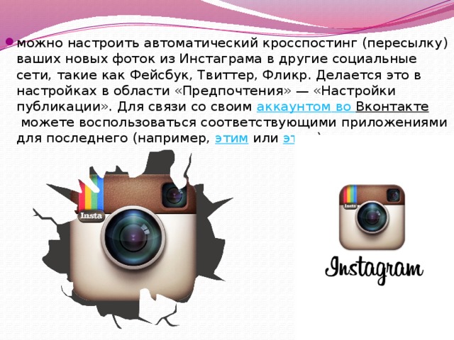 можно настроить автоматический кросспостинг (пересылку) ваших новых фоток из Инстаграма в другие социальные сети, такие как Фейсбук, Твиттер, Фликр. Делается это в настройках в области «Предпочтения» — «Настройки публикации». Для связи со своим  аккаунтом во Вконтакте  можете воспользоваться соответствующими приложениями для последнего (например,  этим  или  этим ). 