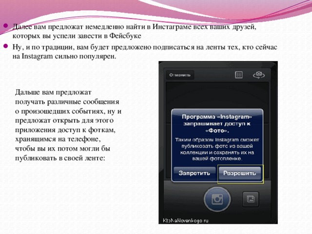 Далее вам предложат немедленно найти в Инстаграме всех ваших друзей, которых вы успели завести в Фейсбуке Ну, и по традиции, вам будет предложено подписаться на ленты тех, кто сейчас на Instagram сильно популярен.  Дальше вам предложат получать различные сообщения о произошедших событиях, ну и предложат открыть для этого приложения доступ к фоткам, хранящимся на телефоне, чтобы вы их потом могли бы публиковать в своей ленте: 