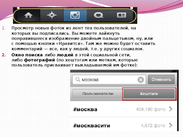 Просмотр новых фоток из лент тех пользователей, на которых вы подписались. Вы можете лайкнуть понравившееся изображение двойным пальцетыком, ну, или с помощью кнопки «Нравится». Там же можно будет оставить комментарий — все, как у людей, т.е. у других социалок. Окно поиска  либо  людей  в этой социальной сети, либо  фотографий  (по хештэгам или меткам, которые пользователь присваивает выкладываемой им фотке): 