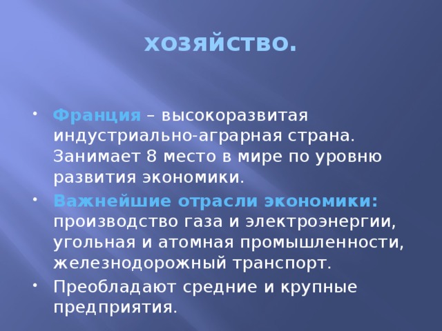 хозяйство.  Франция – высокоразвитая индустриально-аграрная страна. Занимает 8 место в мире по уровню развития экономики. Важнейшие отрасли экономики: производство газа и электроэнергии, угольная и атомная промышленности, железнодорожный транспорт. Преобладают средние и крупные предприятия. 