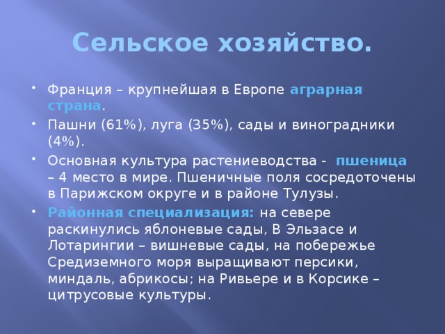 Сельское хозяйство. Франция – крупнейшая в Европе аграрная страна . Пашни (61%), луга (35%), сады и виноградники (4%). Основная культура растениеводства - пшеница – 4 место в мире. Пшеничные поля сосредоточены в Парижском округе и в районе Тулузы. Районная специализация: на севере раскинулись яблоневые сады, В Эльзасе и Лотарингии – вишневые сады, на побережье Средиземного моря выращивают персики, миндаль, абрикосы; на Ривьере и в Корсике – цитрусовые культуры. 