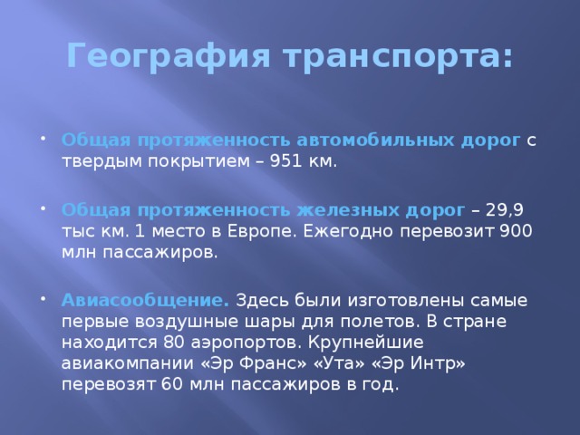 География транспорта: Общая протяженность автомобильных дорог с твердым покрытием – 951 км. Общая протяженность железных дорог – 29,9 тыс км. 1 место в Европе. Ежегодно перевозит 900 млн пассажиров. Авиасообщение. Здесь были изготовлены самые первые воздушные шары для полетов. В стране находится 80 аэропортов. Крупнейшие авиакомпании «Эр Франс» «Ута» «Эр Интр» перевозят 60 млн пассажиров в год. 