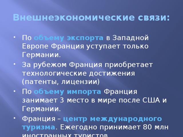 Внешнеэкономические связи: По объему экспорта в Западной Европе Франция уступает только Германии. За рубежом Франция приобретает технологические достижения (патенты, лицензии) По объему импорта Франция занимает 3 место в мире после США и Германии. Франция – центр международного туризма . Ежегодно принимает 80 млн иностранных туристов. 