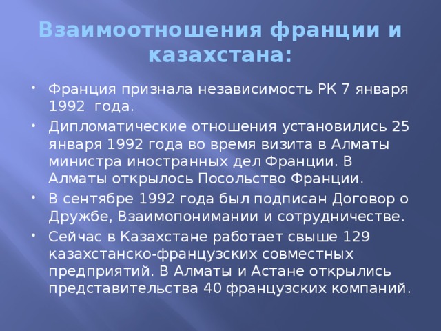 Взаимоотношения франции и казахстана: Франция признала независимость РК 7 января 1992 года. Дипломатические отношения установились 25 января 1992 года во время визита в Алматы министра иностранных дел Франции. В Алматы открылось Посольство Франции. В сентябре 1992 года был подписан Договор о Дружбе, Взаимопонимании и сотрудничестве. Сейчас в Казахстане работает свыше 129 казахстанско-французских совместных предприятий. В Алматы и Астане открылись представительства 40 французских компаний. 