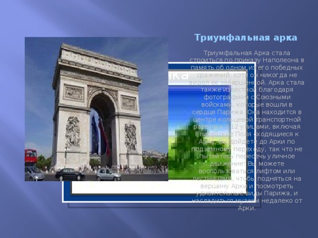 Триумфальная арка Триумфальная Арка стала строиться по приказу Наполеона в память об одном из его победных сражений, хотя он никогда не видел ее завершенной. Арка стала также известной благодаря фотографиям с Союзными войсками, которые вошли в сердце Парижа. Она находится в центре кольцевой транспортной развязки с 12 улицами, включая Елисейские Поля сходящиеся к Арке. Вы дойдете до Арки по подземному переходу, так что не пытайтесь пересечь уличное движение! Вы можете воспользоваться лифтом или лестницами, чтобы подняться на вершину Арки и посмотреть удивительные виды Парижа, и насладиться музеем недалеко от Арки. Вставка рисунка  