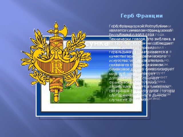 Герб Франции Герб Французской Республики является символом Французской Республики с 1953 года. Технически говоря, это эмблема, а не герб, так как он не соблюдает геральдических правил - геральдика рассматривается в качестве аристократического искусства, и, следовательно, связана со старым режимом.  Оливковое дерево символизирует мир; дуб символизирует долголетие. 
