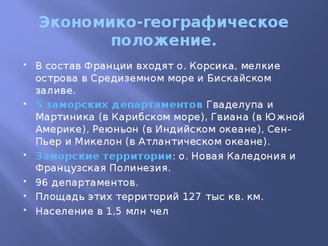 Экономико-географическое положение. В состав Франции входят о. Корсика, мелкие острова в Средиземном море и Бискайском заливе. 5 заморских департаментов Гваделупа и Мартиника (в Карибском море), Гвиана (в Южной Америке), Реюньон (в Индийском океане), Сен-Пьер и Микелон (в Атлантическом океане). Заморские территории : о. Новая Каледония и Французская Полинезия. 96 департаментов. Площадь этих территорий 127 тыс кв. км. Население в 1,5 млн чел 