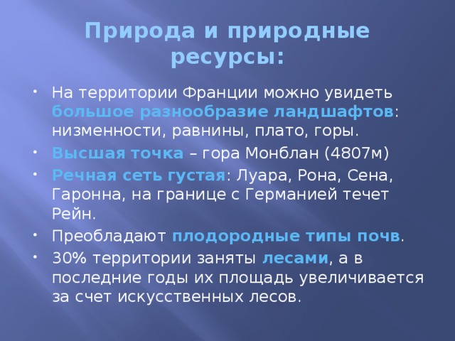 Природа и природные ресурсы: На территории Франции можно увидеть большое разнообразие ландшафтов : низменности, равнины, плато, горы. Высшая точка – гора Монблан (4807м) Речная сеть густая : Луара, Рона, Сена, Гаронна, на границе с Германией течет Рейн. Преобладают плодородные типы почв . 30% территории заняты лесами , а в последние годы их площадь увеличивается за счет искусственных лесов. 