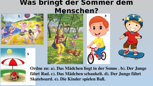 Was bringt der Sommer dem Menschen? 2 3 1 4 5 Ordne zu: a). Das Mädchen liegt in der Sonne . b). Der Junge fährt Rad. c). Das Mädchen schaukelt. d). Der Junge fährt Skateboard. e). Die Kinder spielen Ball.  
