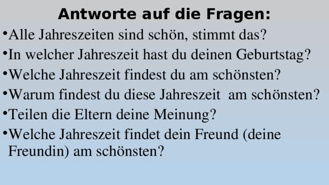 Antworte auf die Fragen: Alle Jahreszeiten sind schön, stimmt das? In welcher Jahreszeit hast du deinen Geburtstag? Welche Jahreszeit findest du am schönsten? Warum findest du diese Jahreszeit am schönsten? Teilen die Eltern deine Meinung? Welche Jahreszeit findet dein Freund (deine Freundin) am schönsten? 
