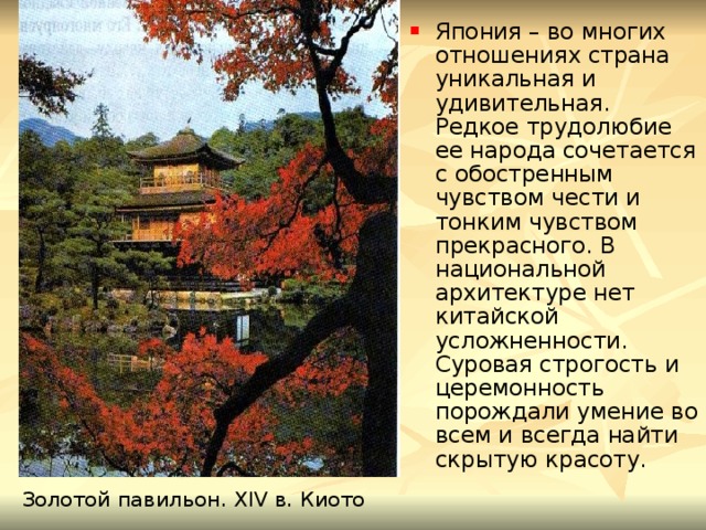 Япония – во многих отношениях страна уникальная и удивительная. Редкое трудолюбие ее народа сочетается с обостренным чувством чести и тонким чувством прекрасного. В национальной архитектуре нет китайской усложненности. Суровая строгость и церемонность порождали умение во всем и всегда найти скрытую красоту. Золотой павильон. XIV в. Киото 