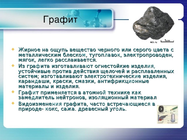 Графит Жирное на ощупь вещество черного или серого цвета с металлическим блеском, тугоплавок, электропроводен, мягок, легко расслаивается. Из графита изготавливают огнестойкие изделия, устойчивые против действия щелочей и расплавленных систем; изготавливают электротехнические изделия, карандаши, краски, смазки, антифрикционные материалы и изделия. Графит применяется в атомной технике как замедлитель нейтронов, изоляционный материал Видоизменения графита, часто встречающиеся в природе- кокс, сажа. древесный уголь. 