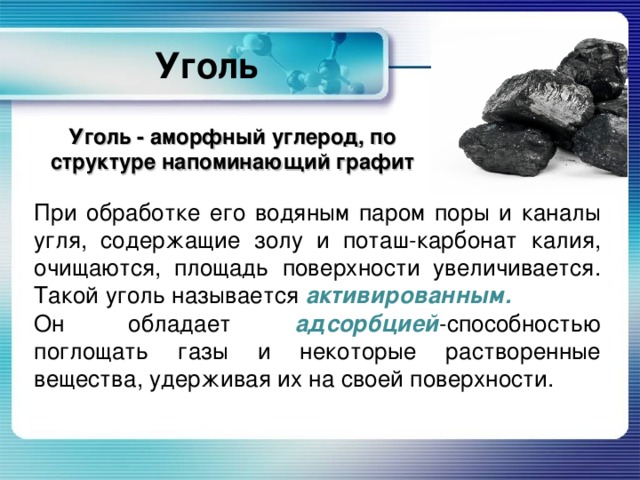Уголь Уголь - аморфный углерод, по структуре напоминающий графит При обработке его водяным паром поры и каналы угля, содержащие золу и поташ-карбонат калия, очищаются, площадь поверхности увеличивается. Такой уголь называется активированным. Он обладает адсорбцией -способностью поглощать газы и некоторые растворенные вещества, удерживая их на своей поверхности. 
