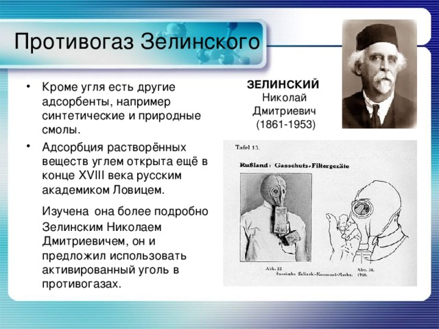 Противогаз Зелинского ЗЕЛИНСКИЙ  Николай Дмитриевич  (1861-1953) Кроме угля есть другие адсорбенты, например синтетические и природные смолы. Адсорбция растворённых веществ углем открыта ещё в конце XVIII века русским академиком Ловицем. Изучена  она более подробно Зелинским Николаем Дмитриевичем, он и предложил использовать активированный уголь в противогазах. 