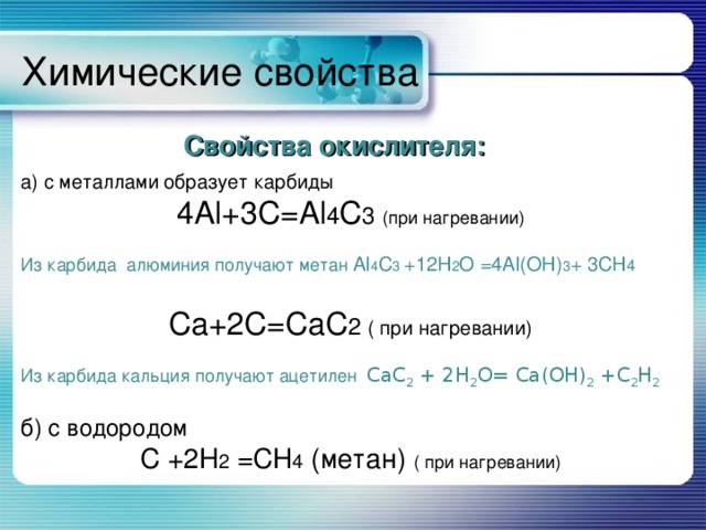 Химические свойства Свойства окислителя: Свойства окислителя: Свойства окислителя: Свойства окислителя: Свойства окислителя: а) с металлами  образует карбиды 4 Al +3 C = Al 4 C 3 (при нагревании) Из карбида алюминия получают метан Al 4 C 3 +12H 2 O = 4Al(OH) 3 + 3CH 4  Ca +2 C = CaC 2 ( при нагревании) Из карбида кальция получают ацетилен CaC 2 + 2 H 2 O = Ca ( OH ) 2 + C 2 H 2 б) с водородом С +2 H 2 = CH 4 (метан) ( при нагревании) 