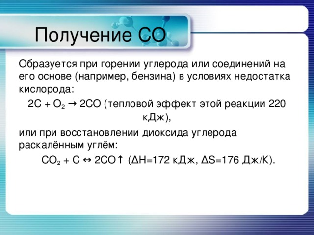 Получение СО Образуется при горении углерода или соединений на его основе (например, бензина) в условиях недостатка кислорода: 2C + O 2 → 2CO (тепловой эффект этой реакции 220 кДж), или при восстановлении диоксида углерода раскалённым углём:  CO 2 + C ↔ 2CO↑ (ΔH=172 кДж, ΔS=176 Дж/К). 