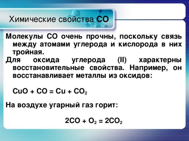 Химические свойства CO Молекулы СО очень прочны, поскольку связь между атомами углерода и кислорода в них тройная. Для оксида углерода ( II ) характерны восстановительные свойства. Например, он восстанавливает металлы из оксидов:      CuO + CO = Cu + CO 2  На воздухе угарный газ горит:  2 CO + O 2 = 2 CO 2 