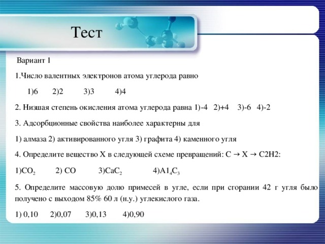 Тест  Вариант 1 Число валентных электронов атома углерода равно  1)6 2)2 3)3 4)4 2. Низшая степень окисления атома углерода равна 1)-4 2)+4 3)-6 4)-2 3. Адсорбционные свойства наиболее характерны для 1) алмаза 2) активированного угля 3) графита 4) каменного угля 4. Определите вещество X в следующей схеме превращений: С → X → С2Н2: 1)СО 2 2) СО 3)СаС 2 4)А1 4 С 3 5. Определите массовую долю примесей в угле, если при сгорании 42 г угля было получено с выходом 85% 60 л (н.у.) углекислого газа. 1) 0,10 2)0,07 3)0,13 4)0,90 