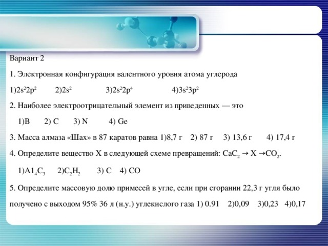 Вариант 2 1. Электронная конфигурация валентного уровня атома углерода 1)2s 2 2p 2   2)2s 2   3)2s 2 2p 4   4)3s 2 3p 2 2. Наиболее электроотрицательный элемент из приведенных — это  1)В 2) С 3) N 4) Gе 3. Масса алмаза «Шах» в 87 каратов равна 1)8,7 г 2) 87 г 3) 13,6 г 4) 17,4 г 4. Определите вещество X в следующей схеме превращений: СаС 2 → X →СО 2 .  1)А1 4 С 3 2)С 2 Н 2 3) С 4) СО 5. Определите массовую долю примесей в угле, если при сгорании 22,3 г угля было получено с выходом 95% 36 л (н.у.) углекислого газа 1) 0.91 2)0,09 3)0,23 4)0,17   