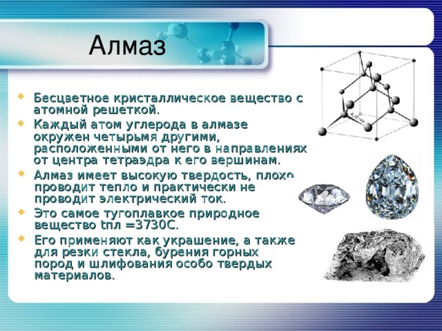 Алмаз Бесцветное кристаллическое вещество с атомной решеткой. Каждый атом углерода в алмазе окружен четырьмя другими, расположенными от него в направлениях от центра тетраэдра к его вершинам. Алмаз имеет высокую твердость, плохо проводит тепло и практически не проводит электрический ток. Это самое тугоплавкое природное вещество t пл =3730С. Его применяют как украшение, а также для резки стекла, бурения горных пород и шлифования особо твердых материалов. 