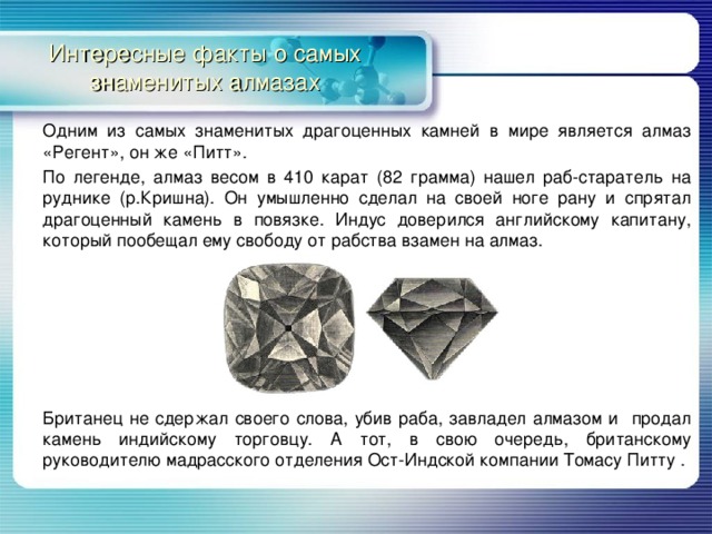 Интересные факты о самых знаменитых алмазах Одним из самых знаменитых драгоценных камней в мире является алмаз «Регент», он же «Питт». По легенде, алмаз весом в 410 карат (82 грамма) нашел раб-старатель на руднике (р.Кришна). Он умышленно сделал на своей ноге рану и спрятал драгоценный камень в повязке. Индус доверился английскому капитану, который пообещал ему свободу от рабства взамен на алмаз. Британец не сдержал своего слова, убив раба, завладел алмазом и продал камень индийскому торговцу. А тот, в свою очередь, британскому руководителю мадрасского отделения Ост-Индской компании Томасу Питту . 