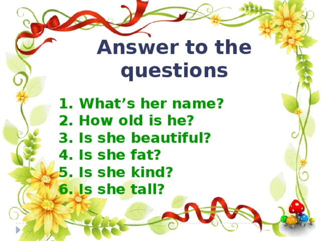 Answer to the questions  1.  What’s her name? 2. How old is he? 3. Is she beautiful? 4. Is she fat? 5. Is she kind? 6. Is she tall?  