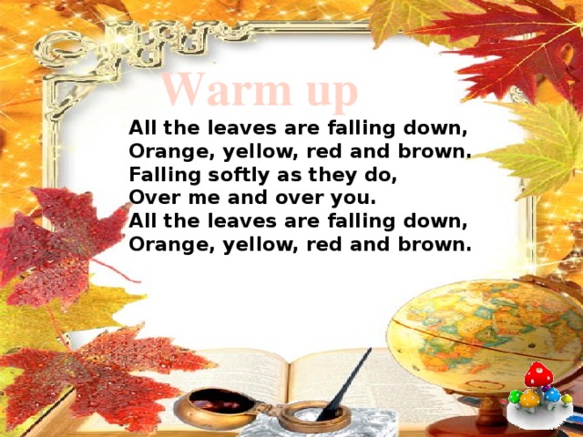  Warm up  All the leaves are falling down,  Orange, yellow, red and brown.  Falling softly as they do,  Over me and over you.  All the leaves are falling down,  Orange, yellow, red and brown.   