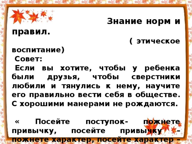  Знание норм и правил.  ( этическое воспитание) Совет: Если вы хотите, чтобы у ребенка были друзья, чтобы сверстники любили и тянулись к нему, научите его правильно вести себя в обществе. С хорошими манерами не рождаются.  « Посейте поступок- пожнете привычку, посейте привычку – пожнете характер, посейте характер – и вы пожнете судьбу.»  Английский писатель У.Теккерей. 